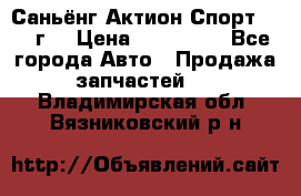 Саньёнг Актион Спорт 2008 г. › Цена ­ 200 000 - Все города Авто » Продажа запчастей   . Владимирская обл.,Вязниковский р-н